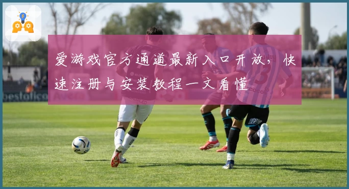 爱游戏官方通道最新入口开放，快速注册与安装教程一文看懂