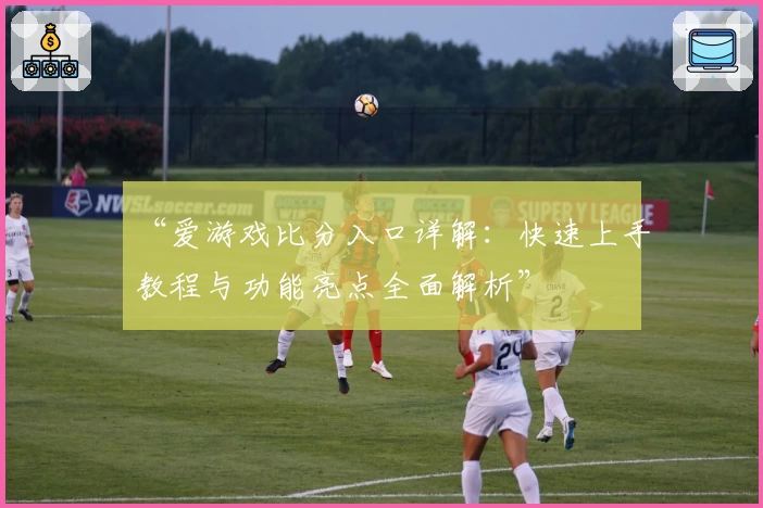 “爱游戏比分入口详解：快速上手教程与功能亮点全面解析”