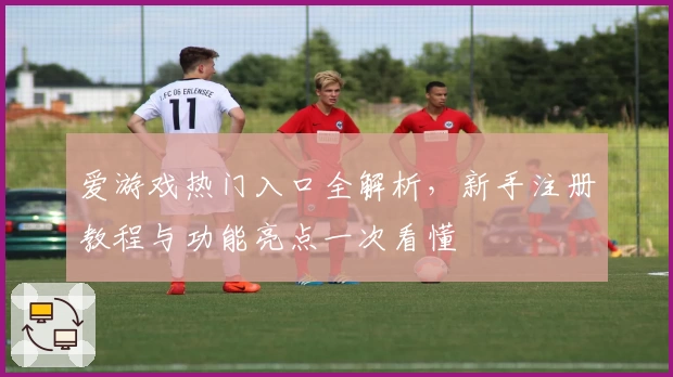 爱游戏热门入口全解析，新手注册教程与功能亮点一次看懂