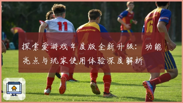 探索爱游戏年度版全新升级：功能亮点与玩家使用体验深度解析