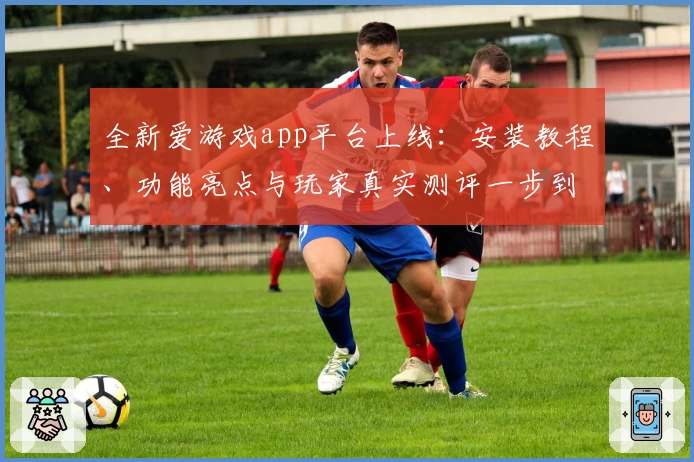 全新爱游戏app平台上线：安装教程、功能亮点与玩家真实测评一步到位