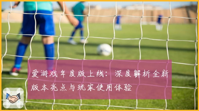 爱游戏年度版上线：深度解析全新版本亮点与玩家使用体验