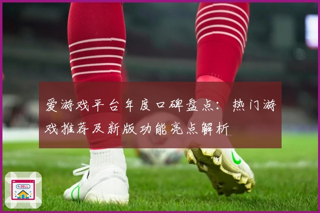 爱游戏平台年度口碑盘点：热门游戏推荐及新版功能亮点解析