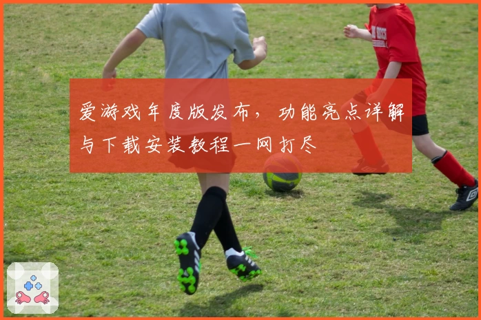 爱游戏年度版发布，功能亮点详解与下载安装教程一网打尽