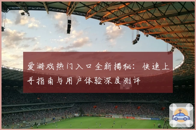 爱游戏热门入口全新揭秘：快速上手指南与用户体验深度测评