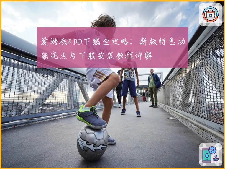 爱游戏app下载全攻略：新版特色功能亮点与下载安装教程详解