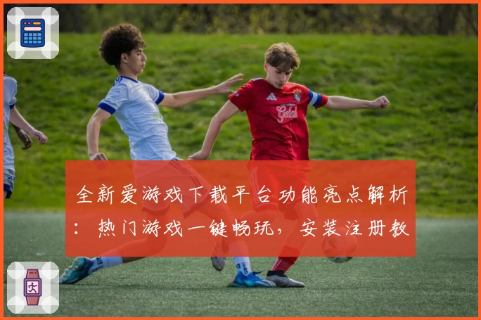 全新爱游戏下载平台功能亮点解析：热门游戏一键畅玩，安装注册教程全指南