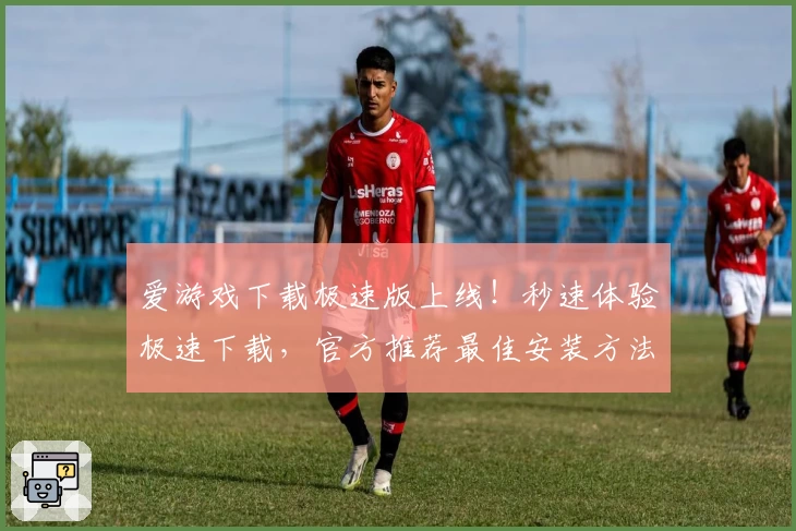 爱游戏下载极速版上线！秒速体验极速下载，官方推荐最佳安装方法与新手指南