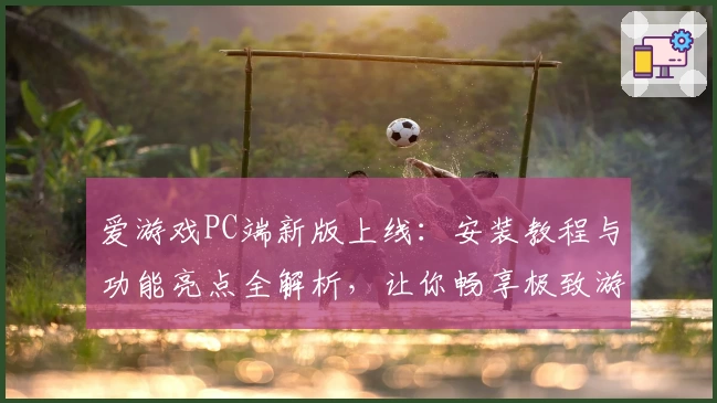 爱游戏PC端新版上线：安装教程与功能亮点全解析，让你畅享极致游戏体验
