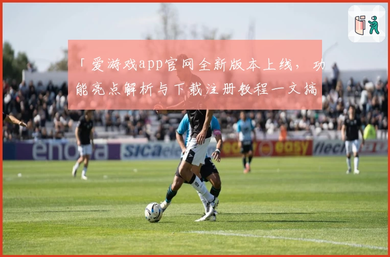 「爱游戏app官网全新版本上线，功能亮点解析与下载注册教程一文搞定」