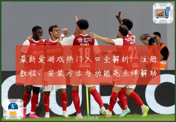 最新爱游戏热门入口全解析：注册教程、安装方法与功能亮点详解助你快速上手