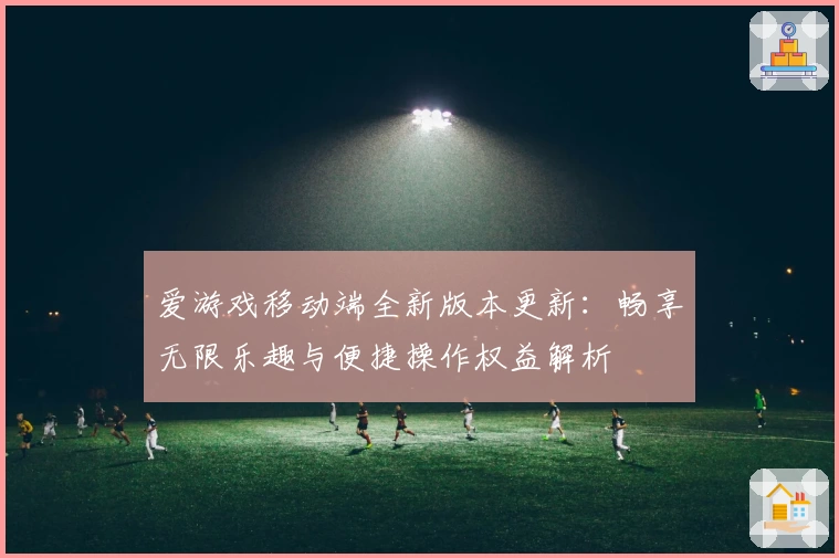 爱游戏移动端全新版本更新：畅享无限乐趣与便捷操作权益解析