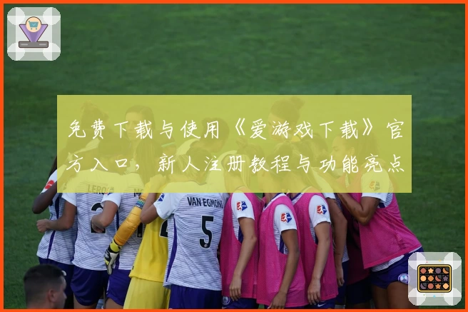 免费下载与使用《爱游戏下载》官方入口，新人注册教程与功能亮点详解