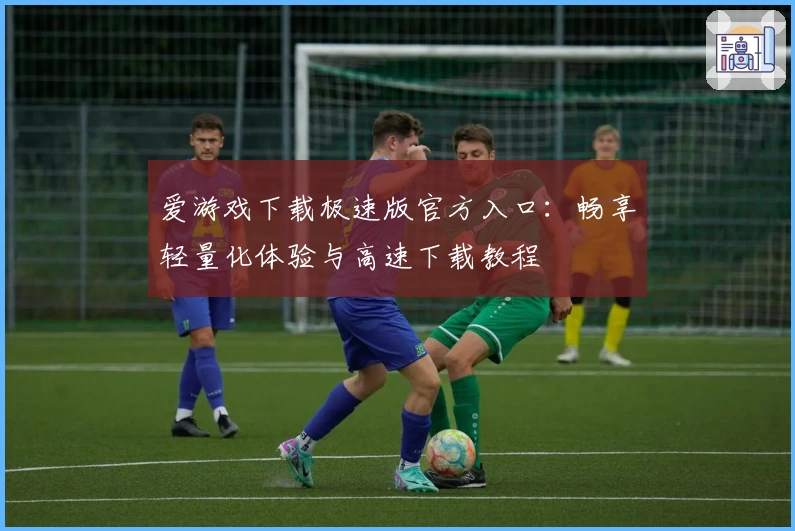 爱游戏下载极速版官方入口：畅享轻量化体验与高速下载教程