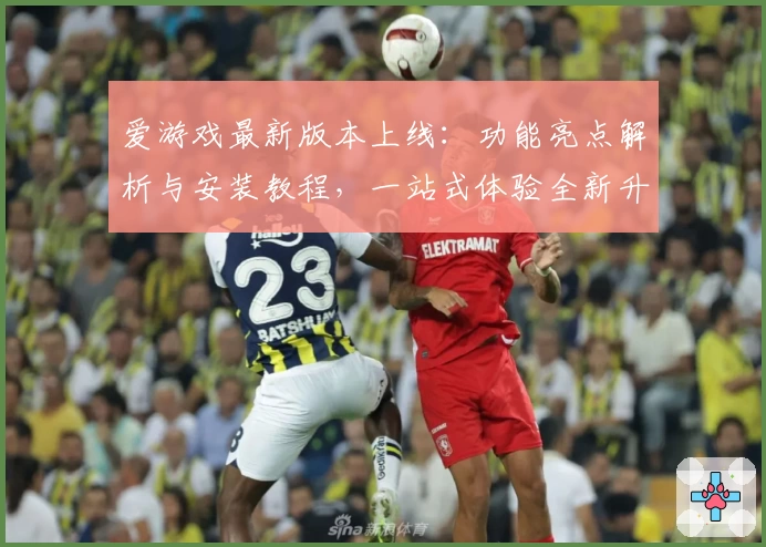 爱游戏最新版本上线：功能亮点解析与安装教程，一站式体验全新升级