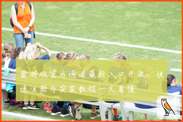 爱游戏官方通道最新入口开放，快速注册与安装教程一文看懂