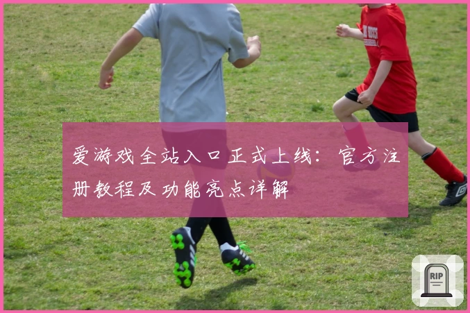 爱游戏全站入口正式上线：官方注册教程及功能亮点详解