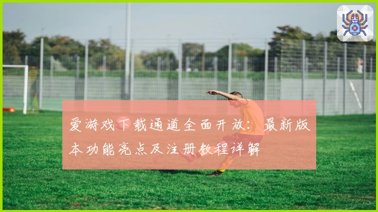爱游戏下载通道全面开放：最新版本功能亮点及注册教程详解