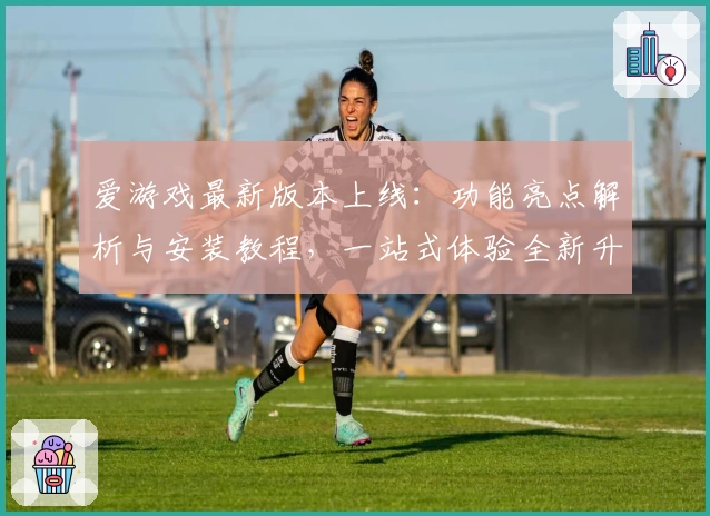 爱游戏最新版本上线：功能亮点解析与安装教程，一站式体验全新升级