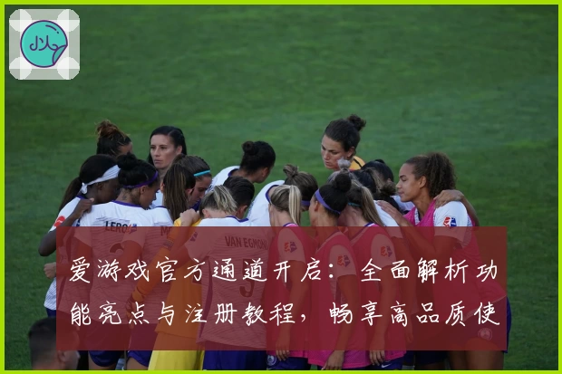 爱游戏官方通道开启：全面解析功能亮点与注册教程，畅享高品质使用体验