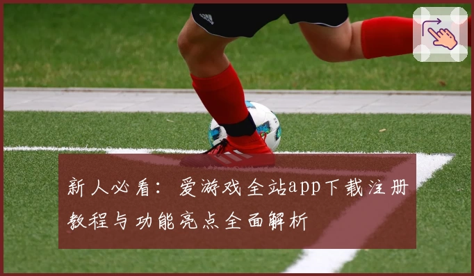 新人必看：爱游戏全站app下载注册教程与功能亮点全面解析